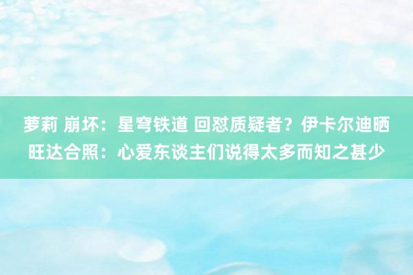 萝莉 崩坏：星穹铁道 回怼质疑者？伊卡尔迪晒旺达合照：心爱东谈主们说得太多而知之甚少