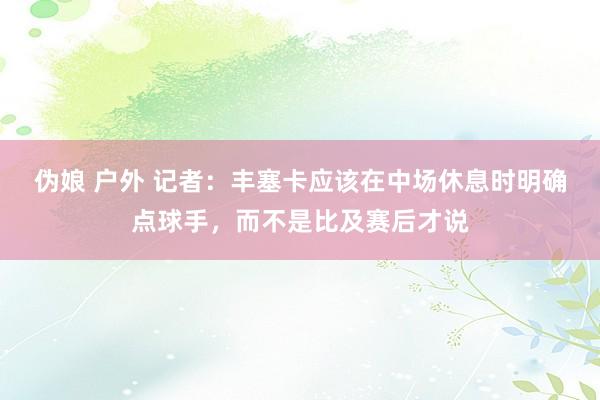 伪娘 户外 记者：丰塞卡应该在中场休息时明确点球手，而不是比及赛后才说