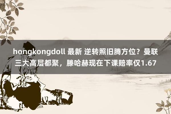 hongkongdoll 最新 逆转照旧腾方位？曼联三大高层都聚，滕哈赫现在下课赔率仅1.67