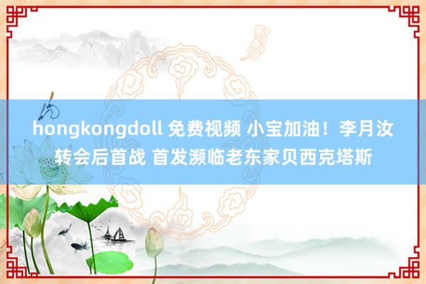 hongkongdoll 免费视频 小宝加油！李月汝转会后首战 首发濒临老东家贝西克塔斯