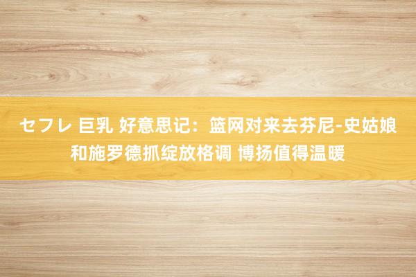 セフレ 巨乳 好意思记：篮网对来去芬尼-史姑娘和施罗德抓绽放格调 博扬值得温暖