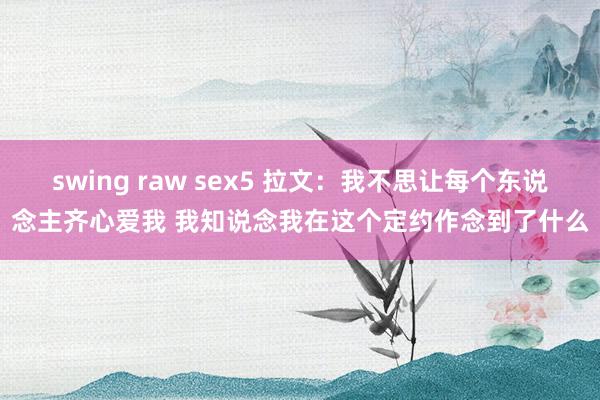 swing raw sex5 拉文：我不思让每个东说念主齐心爱我 我知说念我在这个定约作念到了什么
