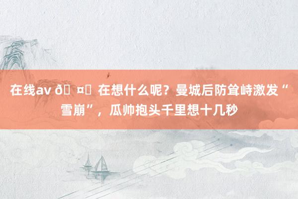 在线av 🤔在想什么呢？曼城后防耸峙激发“雪崩”，瓜帅抱头千里想十几秒