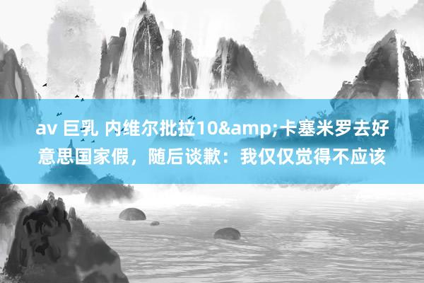 av 巨乳 内维尔批拉10&卡塞米罗去好意思国家假，随后谈歉：我仅仅觉得不应该