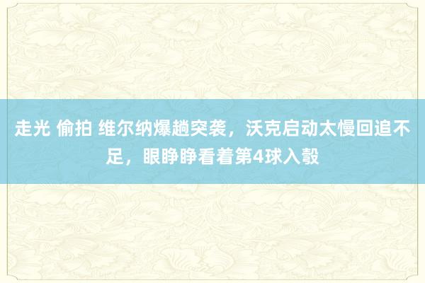 走光 偷拍 维尔纳爆趟突袭，沃克启动太慢回追不足，眼睁睁看着第4球入彀
