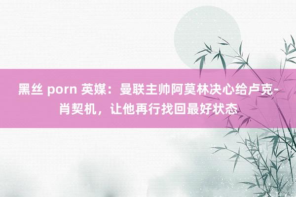 黑丝 porn 英媒：曼联主帅阿莫林决心给卢克-肖契机，让他再行找回最好状态