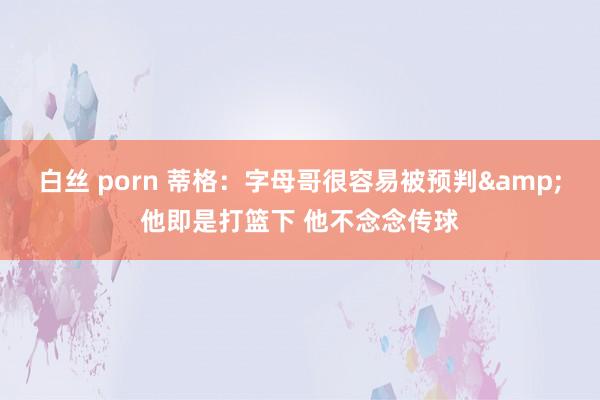 白丝 porn 蒂格：字母哥很容易被预判&他即是打篮下 他不念念传球