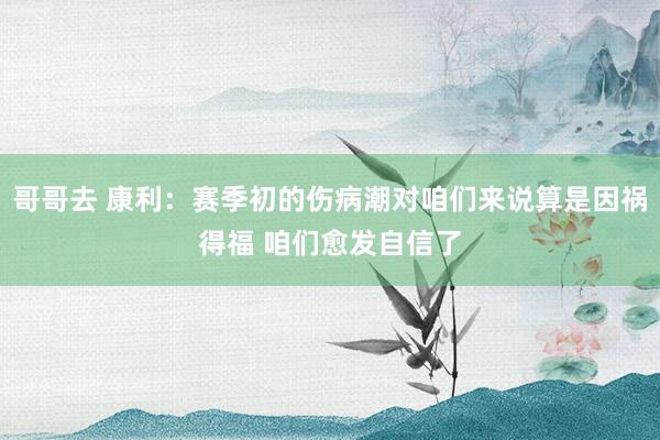 哥哥去 康利：赛季初的伤病潮对咱们来说算是因祸得福 咱们愈发自信了