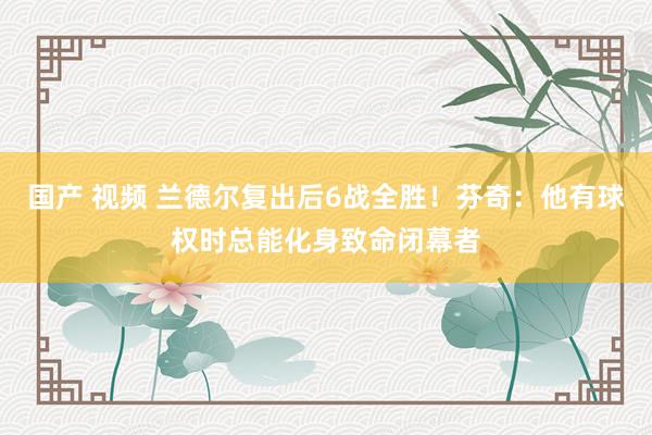 国产 视频 兰德尔复出后6战全胜！芬奇：他有球权时总能化身致命闭幕者