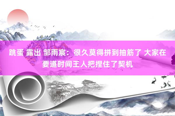 跳蛋 露出 邹雨宸：很久莫得拼到抽筋了 大家在要道时间王人把捏住了契机