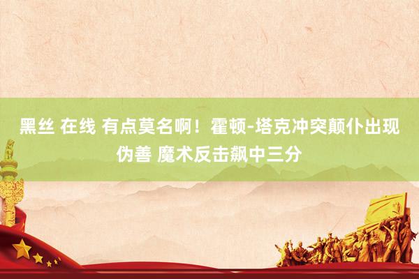 黑丝 在线 有点莫名啊！霍顿-塔克冲突颠仆出现伪善 魔术反击飙中三分