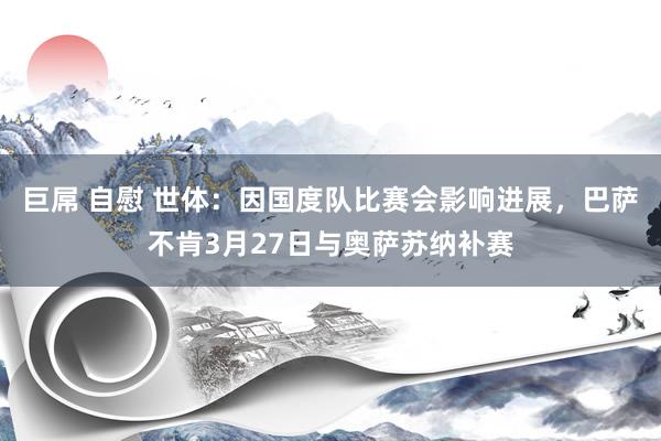 巨屌 自慰 世体：因国度队比赛会影响进展，巴萨不肯3月27日与奥萨苏纳补赛