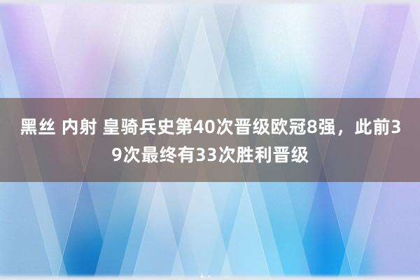 黑丝 内射 皇骑兵史第40次晋级欧冠8强，此前39次最终有33次胜利晋级