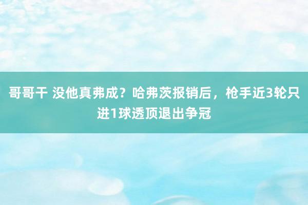 哥哥干 没他真弗成？哈弗茨报销后，枪手近3轮只进1球透顶退出争冠