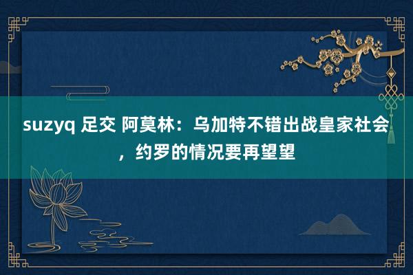 suzyq 足交 阿莫林：乌加特不错出战皇家社会，约罗的情况要再望望