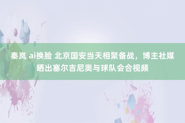 秦岚 ai换脸 北京国安当天相聚备战，博主社媒晒出塞尔吉尼奥与球队会合视频