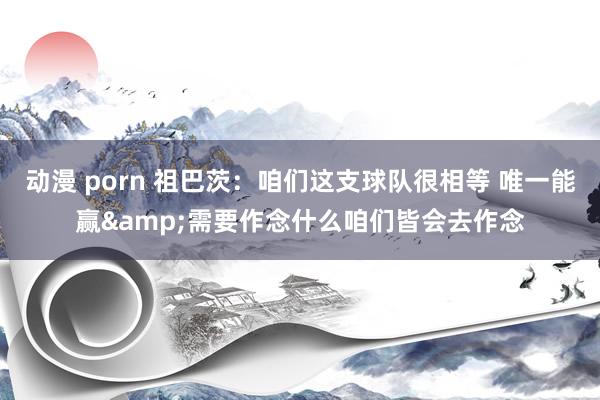 动漫 porn 祖巴茨：咱们这支球队很相等 唯一能赢&需要作念什么咱们皆会去作念
