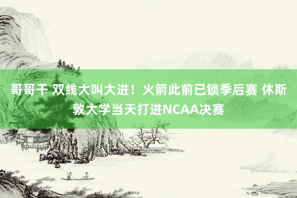 哥哥干 双线大叫大进！火箭此前已锁季后赛 休斯敦大学当天打进NCAA决赛