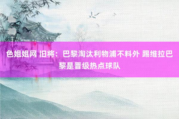 色姐姐网 旧将：巴黎淘汰利物浦不料外 踢维拉巴黎是晋级热点球队