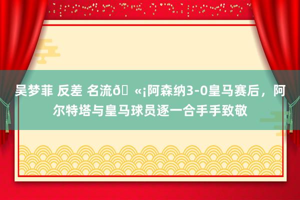 吴梦菲 反差 名流🫡阿森纳3-0皇马赛后，阿尔特塔与皇马球员逐一合手手致敬