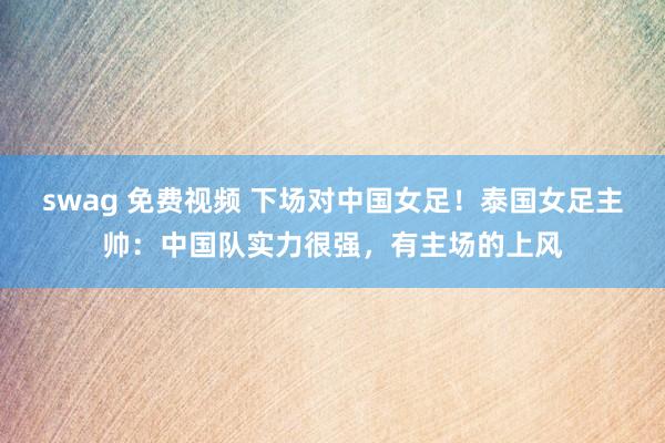 swag 免费视频 下场对中国女足！泰国女足主帅：中国队实力很强，有主场的上风