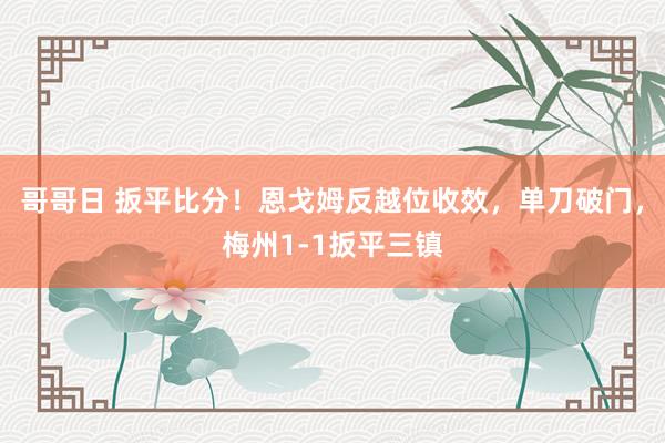 哥哥日 扳平比分！恩戈姆反越位收效，单刀破门，梅州1-1扳平三镇