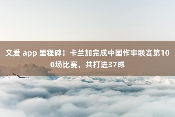 文爱 app 里程碑！卡兰加完成中国作事联赛第100场比赛，共打进37球