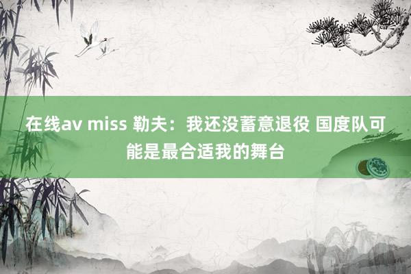 在线av miss 勒夫：我还没蓄意退役 国度队可能是最合适我的舞台