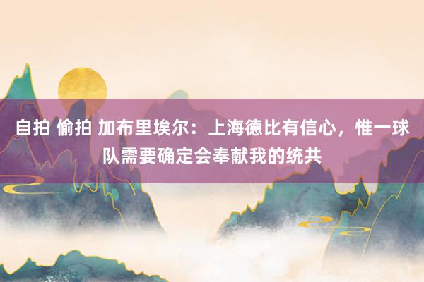 自拍 偷拍 加布里埃尔：上海德比有信心，惟一球队需要确定会奉献我的统共