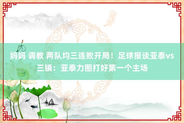 妈妈 调教 两队均三连败开局！足球报谈亚泰vs三镇：亚泰力图打好第一个主场